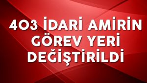 403 İdari Amirin Görev Yeri Değiştirildi